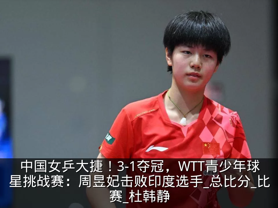 中国女乒大捷！3-1夺冠，WTT青少年球星挑战赛：周昱妃击败印度选手_总比分_比赛_杜韩静